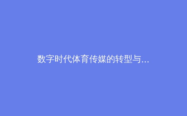 数字时代体育传媒的转型与挑战：从赛场到屏幕的全新竞技 - 2