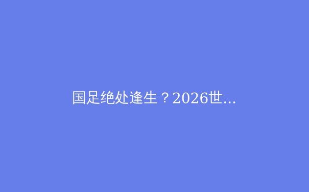 国足绝处逢生？2026世界杯预选赛18强赛出线形势深度解析 - 4