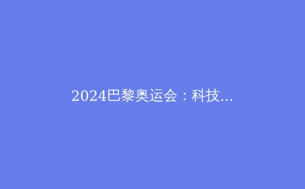 2024巴黎奥运会：科技、环保与体育精神的时代交响 - 4