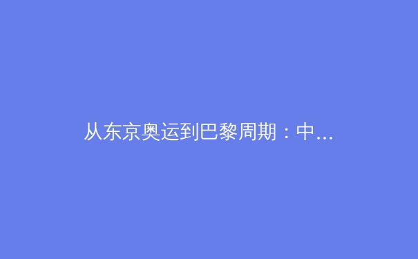 从东京奥运到巴黎周期：中国体育军团的结构性变革与未来挑战