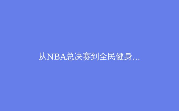 从NBA总决赛到全民健身：中国体育产业双轨发展的机遇与挑战 - 3
