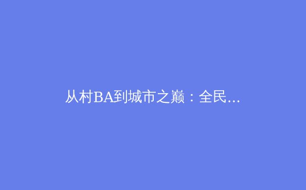 从村BA到城市之巅：全民体育热潮背后的社会动力与商业变革 - 4