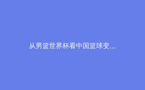 从男篮世界杯看中国篮球变革：青训体系与职业联赛的双重挑战 - 4