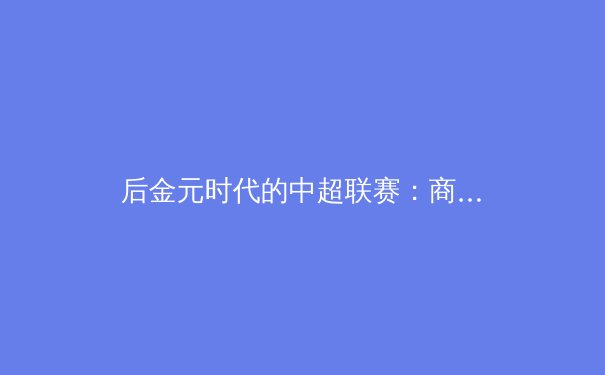 后金元时代的中超联赛：商业逻辑重构与青训体系的价值回归 - 4