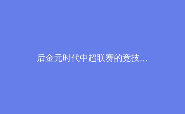 后金元时代中超联赛的竞技格局与商业价值重构路径分析