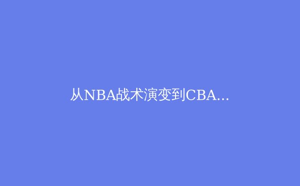 从NBA战术演变到CBA本土化实践：现代篮球空间理论的东方解构 - 2